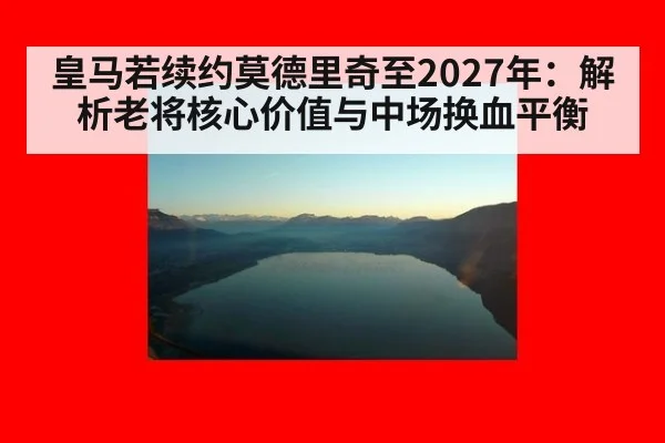皇马若续约莫德里奇至2027年：解析老将核心价值与中场换血平衡