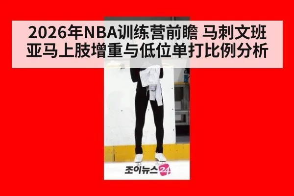 2026年NBA训练营前瞻 马刺文班亚马上肢增重与低位单打比例分析